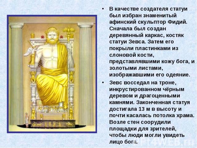 В качестве создателя статуи был избран знаменитый афинский скульптор Фидий. Сначала был создан деревянный каркас, костяк статуи Зевса. Затем его покрыли пластинками из слоновой кости, представлявшими кожу бога, и золотыми листами, изображавшими его …