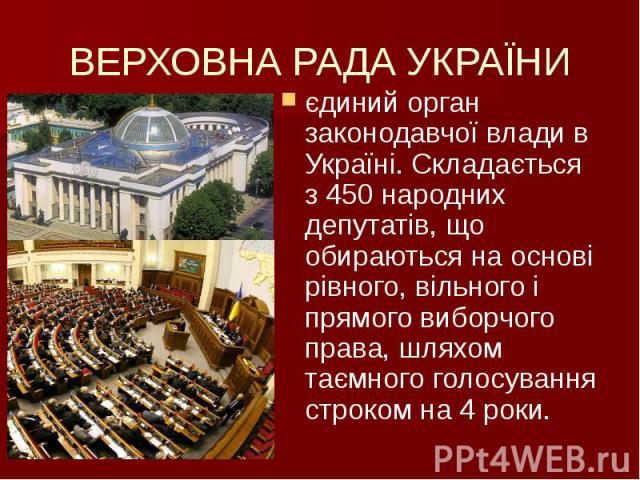 ВЕРХОВНА РАДА УКРАЇНИ єдиний орган законодавчої влади в Україні. Складається з 450 народних депутатів, що обираються на основі рівного, вільного і прямого виборчого права, шляхом таємного голосування строком на 4 роки.