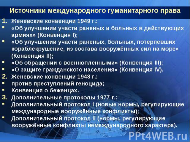 Источники международного гуманитарного права Женевские конвенции 1949 г.: «Об улучшении участи раненых и больных в действующих армиях» (Конвенция I); «Об улучшении участи раненых, больных, потерпевших кораблекрушение, из состава вооружённых сил на м…