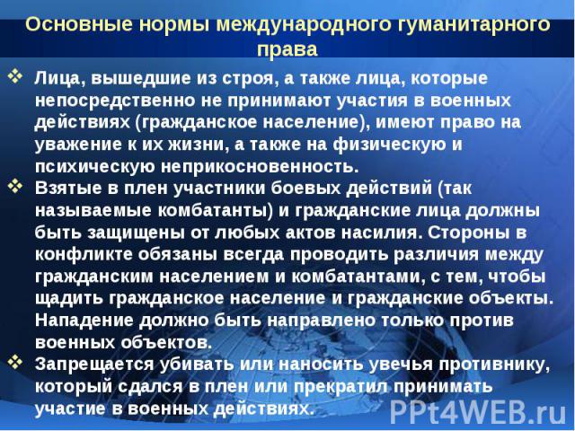 Основные нормы международного гуманитарного права Лица, вышедшие из строя, а также лица, которые непосредственно не принимают участия в военных действиях (гражданское население), имеют право на уважение к их жизни, а также на физическую и психическу…