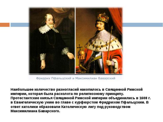 Наибольшее количество разногласий накопилось в Священной Римской империи, которая была расколота по религиозному принципу.Протестантские князья Священной Римской империи объединились в 1608 г. в Евангелическую унию во главе с курфюрстом Фридрихом Пф…