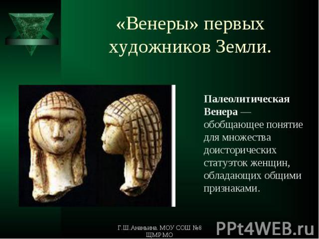 «Венеры» первых художников Земли. Палеолитическая Венера — обобщающее понятие для множества доисторических статуэток женщин, обладающих общими признаками.