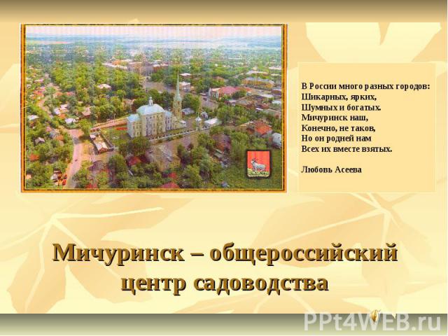 В России много разных городов: Шикарных, ярких, Шумных и богатых. Мичуринск наш, Конечно, не таков, Но он родней нам Всех их вместе взятых.  Любовь Асеева Мичуринск – общероссийский центр садоводства