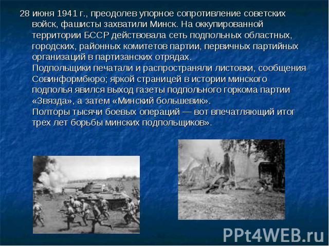 28 июня 1941 г., преодолев упорное сопротивление советских войск, фашисты захватили Минск. На оккупированной территории БССР действовала сеть подпольных областных, городских, районных комитетов партии, первичных партийных организаций в партизанских …