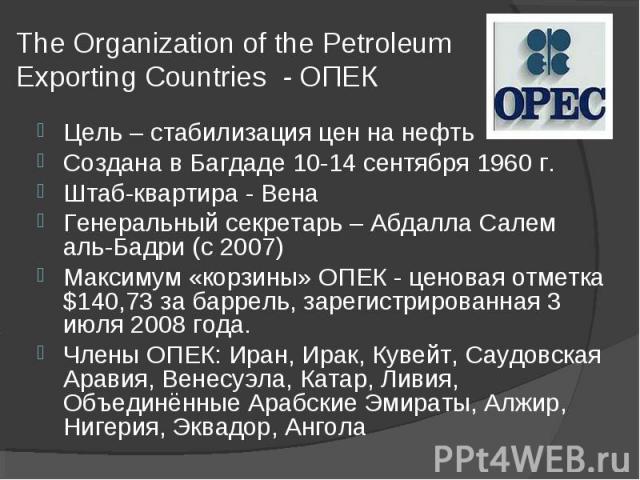 The Organization of the Petroleum Exporting Countries - ОПЕК Цель – стабилизация цен на нефтьСоздана в Багдаде 10-14 сентября 1960 г.Штаб-квартира - ВенаГенеральный секретарь – Абдалла Салем аль-Бадри (с 2007)Максимум «корзины» ОПЕК - ценовая отметк…