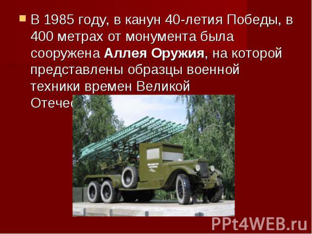 В 1985 году, в канун 40-летия Победы, в 400 метрах от монумента была сооружена Аллея Оружия, на которой представлены образцы военной техники времен Великой Отечественной войны.