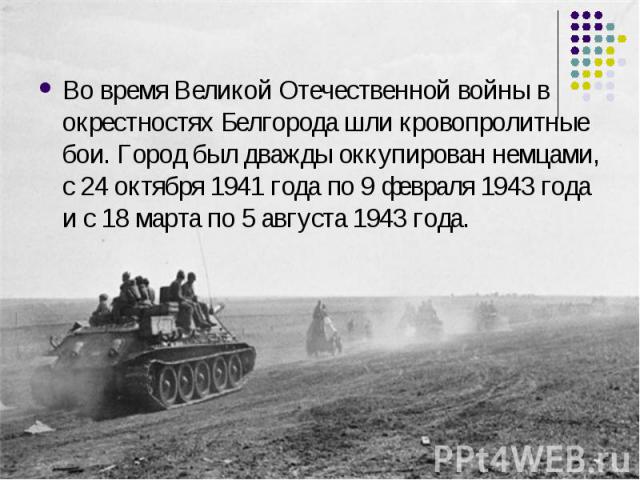 Во время Великой Отечественной войны в окрестностях Белгорода шли кровопролитные бои. Город был дважды оккупирован немцами, с 24 октября 1941 года по 9 февраля 1943 года и с 18 марта по 5 августа 1943 года.