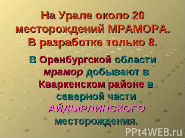 На Урале около 20 месторождений МРАМОРА.В разработке только 8. В Оренбургской области мрамор добывают в Кваркенском районе в северной части АЙДЫРЛИНСКОГО месторождения.