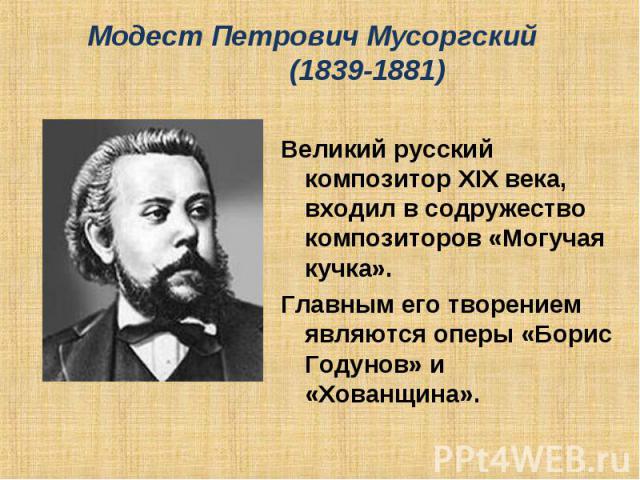 Модест Петрович Мусоргский (1839-1881) Великий русский композитор XIX века, входил в содружество композиторов «Могучая кучка».Главным его творением являются оперы «Борис Годунов» и «Хованщина».