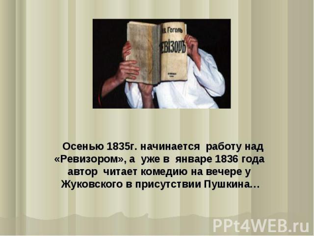 Осенью 1835г. начинается работу над «Ревизором», а уже в январе 1836 года автор читает комедию на вечере у Жуковского в присутствии Пушкина…