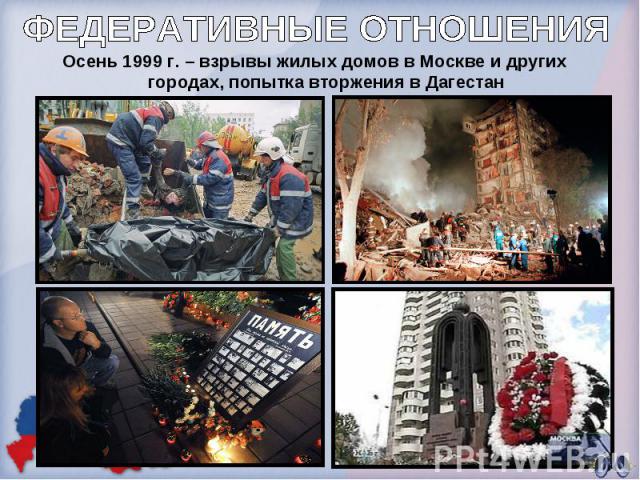 ФЕДЕРАТИВНЫЕ ОТНОШЕНИЯОсень 1999 г. – взрывы жилых домов в Москве и других городах, попытка вторжения в Дагестан