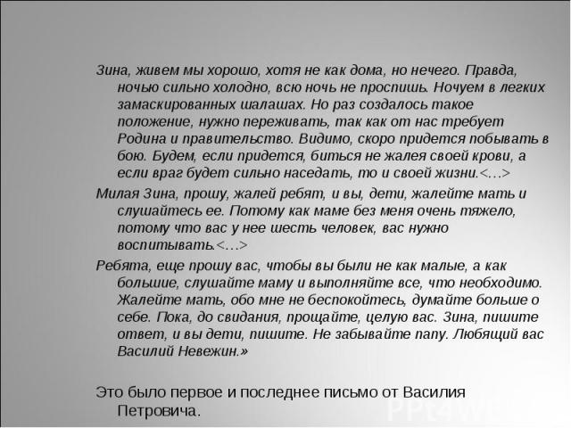 Зина, живем мы хорошо, хотя не как дома, но нечего. Правда, ночью сильно холодно, всю ночь не проспишь. Ночуем в легких замаскированных шалашах. Но раз создалось такое положение, нужно переживать, так как от нас требует Родина и правительство. Видим…