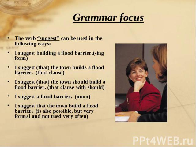 Grammar focus The verb “suggest” can be used in the following ways:I suggest building a flood barrier.(-ing form)I suggest (that) the town builds a flood barrier. (that clause)I suggest (that) the town should build a flood barrier. (that clause with…