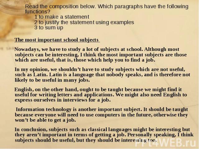Read the composition below. Which paragraphs have the following functions? 1 to make a statement 2 to justify the statement using examples 3 to sum up The most important school subjects Nowadays, we have to study a lot of subjects at school. Althoug…
