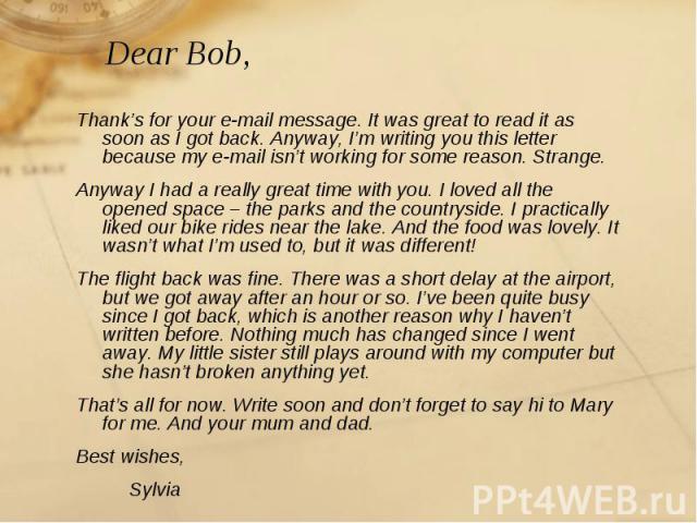 Dear Bob, Thank’s for your e-mail message. It was great to read it as soon as I got back. Anyway, I’m writing you this letter because my e-mail isn’t working for some reason. Strange.Anyway I had a really great time with you. I loved all the opened …
