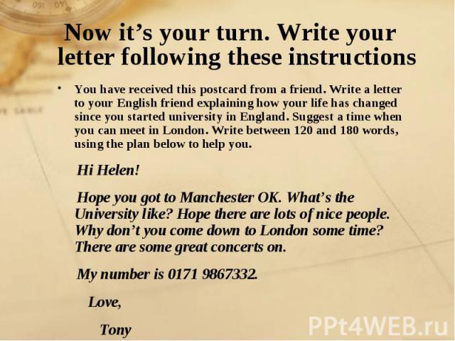 Now it’s your turn. Write your letter following these instructions You have received this postcard from a friend. Write a letter to your English friend explaining how your life has changed since you started university in England. Suggest a time when…