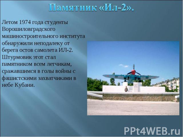 Памятник «Ил-2».Летом 1974 года студенты Ворошиловградского машиностроительного института обнаружили неподалеку от берега остов самолета ИЛ-2.Штурмовик этот стал памятником всем летчикам, сражавшимся в голы войны с фашистскими захватчиками в небе Кубани.