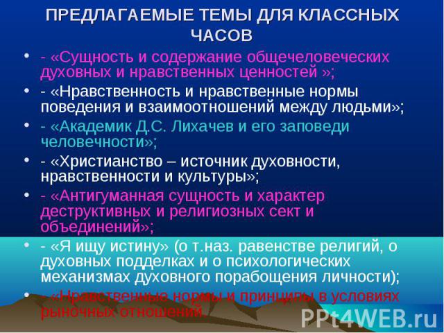 ПРЕДЛАГАЕМЫЕ ТЕМЫ ДЛЯ КЛАССНЫХ ЧАСОВ - «Сущность и содержание общечеловеческих духовных и нравственных ценностей »;- «Нравственность и нравственные нормы поведения и взаимоотношений между людьми»;- «Академик Д.С. Лихачев и его заповеди человечности»…