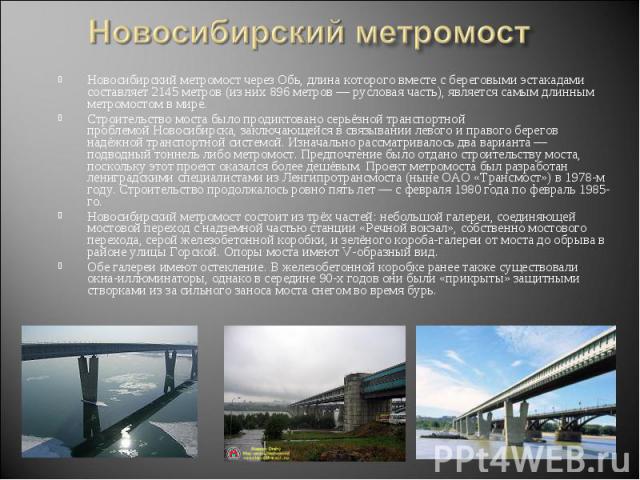 Новосибирский метромост Новосибирский метромост через Обь, длина которого вместе с береговыми эстакадами составляет 2145 метров (из них 896 метров — русловая часть), является самым длинным метромостом в мире.Строительство моста было продиктовано сер…