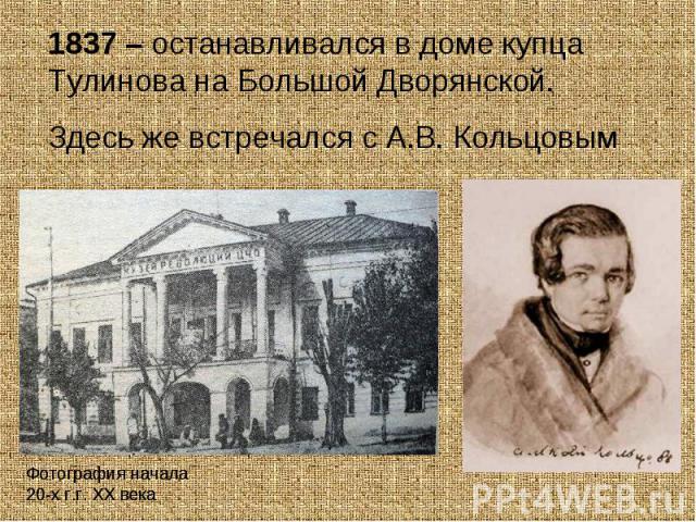 1837 – останавливался в доме купца Тулинова на Большой Дворянской.Здесь же встречался с А.В. КольцовымФотография начала 20-х г.г. ХХ века