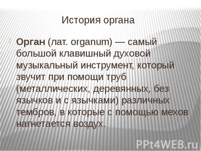 История органа Орган (лат. organum) — самый большой клавишный духовой музыкальный инструмент, который звучит при помощи труб (металлических, деревянных, без язычков и с язычками) различных тембров, в которые с помощью мехов нагнетается воздух.