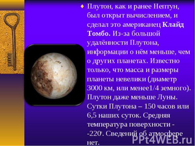 Плутон, как и ранее Нептун, был открыт вычислением, и сделал это американец Клайд Томбо. Из-за большой удалённости Плутона, информации о нём меньше, чем о других планетах. Известно только, что масса и размеры планеты невелики (диаметр 3000 км, или м…
