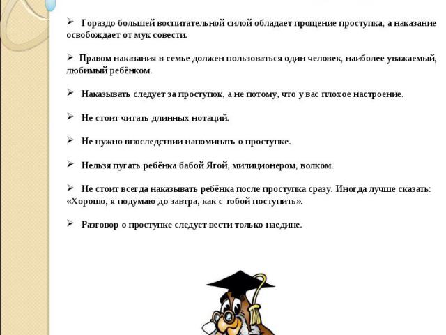 Наказывая ребёнка, пожалуйста, помните:    Гораздо большей воспитательной силой обладает прощение проступка, а наказание освобождает от мук совести.  Правом наказания в семье должен пользоваться один человек, наиболее уважаемый, любимый ребёнком.   …