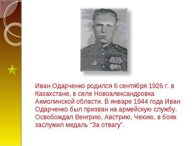 Иван Одарченко родился 6 сентября 1926 г. в Казахстане, в селе Новоалександровка Акмолинской области. В январе 1944 года Иван Одарченко был призван на армейскую службу. Освобождал Венгрию, Австрию, Чехию, в боях заслужил медаль “За отвагу”.