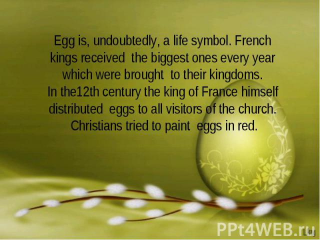 Egg is, undoubtedly, a life symbol. French kings received the biggest ones every year which were brought to their kingdoms.In the12th century the king of France himself distributed eggs to all visitors of the church. Christians tried to paint eggs in red.
