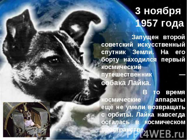 3 ноября 1957 года Запущен второй советский искусственный спутник Земли. На его борту находился первый космический путешественник — собака Лайка. В то время космические аппараты ещё не умели возвращать с орбиты. Лайка навсегда осталась в космическом…