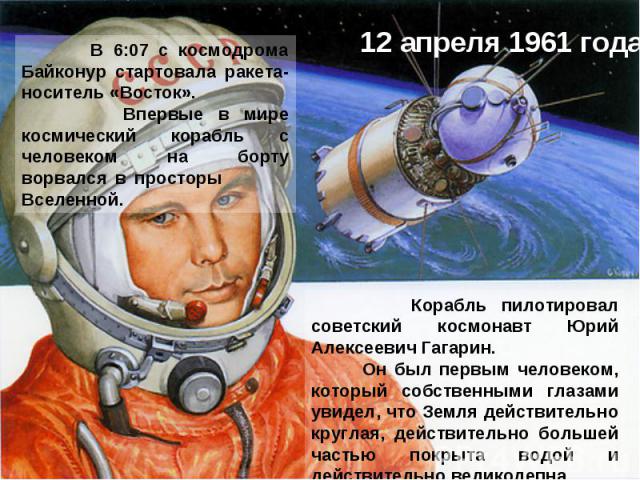 12 апреля 1961 года В 6:07 с космодрома Байконур стартовала ракета-носитель «Восток». Впервые в мире космический корабль с человеком на борту ворвался в просторы Вселенной. Корабль пилотировал советский космонавт Юрий Алексеевич Гагарин. Он был перв…
