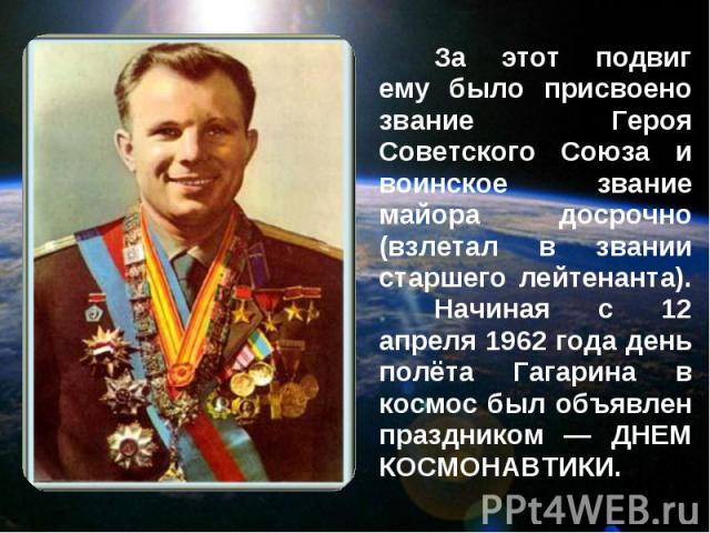 За этот подвиг ему было присвоено звание Героя Советского Союза и воинское звание майора досрочно (взлетал в звании старшего лейтенанта). Начиная с 12 апреля 1962 года день полёта Гагарина в космос был объявлен праздником — ДНЕМ КОСМОНАВТИКИ.