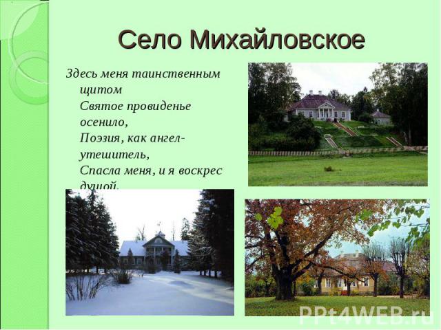 Село Михайловское Здесь меня таинственным щитомСвятое провиденье осенило,Поэзия, как ангел-утешитель,Спасла меня, и я воскрес душой.