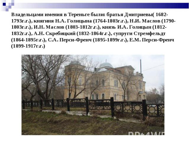 Владельцами имения в Тереньге были: братья Дмитриевы( 1682-1793г.г.), княгиня Н.А. Голицына (1764-1803г.г.), Н.И. Маслов (1790-1803г.г.), И.Н. Маслов (1803-1812г.г.), князь И.А. Голицын (1812-1832г.г.), А.Н. Скребицкий (1832-1864г.г.), супруги Стрем…