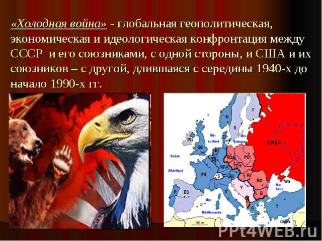 «Холодная война» - глобальная геополитическая, экономическая и идеологическая конфронтация между СССР и его союзниками, с одной стороны, и США и их союзников – с другой, длившаяся с середины 1940-х до начало 1990-х гг.
