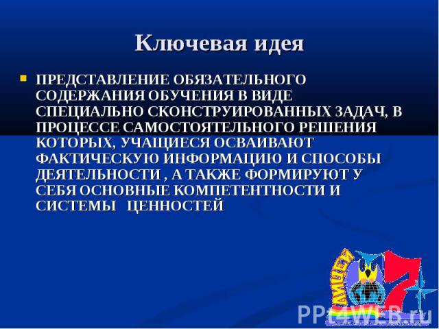 Ключевая идея ПРЕДСТАВЛЕНИЕ ОБЯЗАТЕЛЬНОГО СОДЕРЖАНИЯ ОБУЧЕНИЯ В ВИДЕ СПЕЦИАЛЬНО СКОНСТРУИРОВАННЫХ ЗАДАЧ, В ПРОЦЕССЕ САМОСТОЯТЕЛЬНОГО РЕШЕНИЯ КОТОРЫХ, УЧАЩИЕСЯ ОСВАИВАЮТ ФАКТИЧЕСКУЮ ИНФОРМАЦИЮ И СПОСОБЫ ДЕЯТЕЛЬНОСТИ , А ТАКЖЕ ФОРМИРУЮТ У СЕБЯ ОСНОВНЫ…