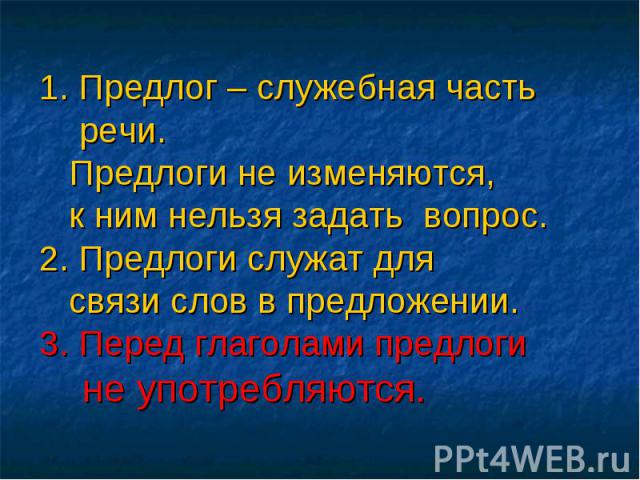 1. Предлог – служебная часть речи. Предлоги не изменяются, к ним нельзя задать вопрос.2. Предлоги служат для связи слов в предложении.3. Перед глаголами предлоги не употребляются.