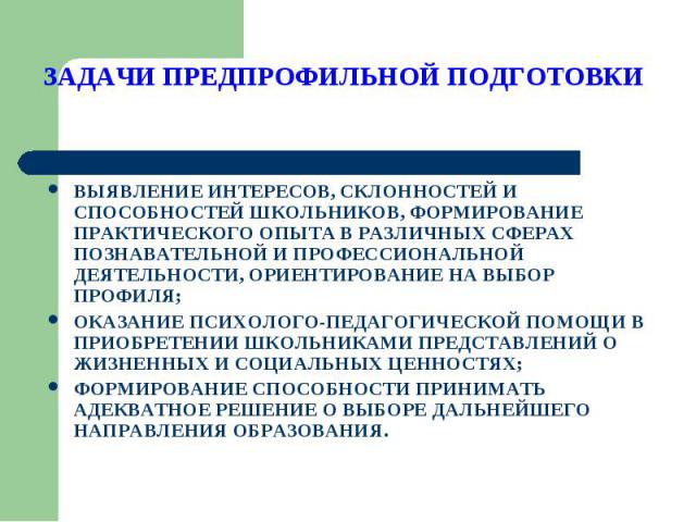 ЗАДАЧИ ПРЕДПРОФИЛЬНОЙ ПОДГОТОВКИ ВЫЯВЛЕНИЕ ИНТЕРЕСОВ, СКЛОННОСТЕЙ И СПОСОБНОСТЕЙ ШКОЛЬНИКОВ, ФОРМИРОВАНИЕ ПРАКТИЧЕСКОГО ОПЫТА В РАЗЛИЧНЫХ СФЕРАХ ПОЗНАВАТЕЛЬНОЙ И ПРОФЕССИОНАЛЬНОЙ ДЕЯТЕЛЬНОСТИ, ОРИЕНТИРОВАНИЕ НА ВЫБОР ПРОФИЛЯ;ОКАЗАНИЕ ПСИХОЛОГО-ПЕДАГ…