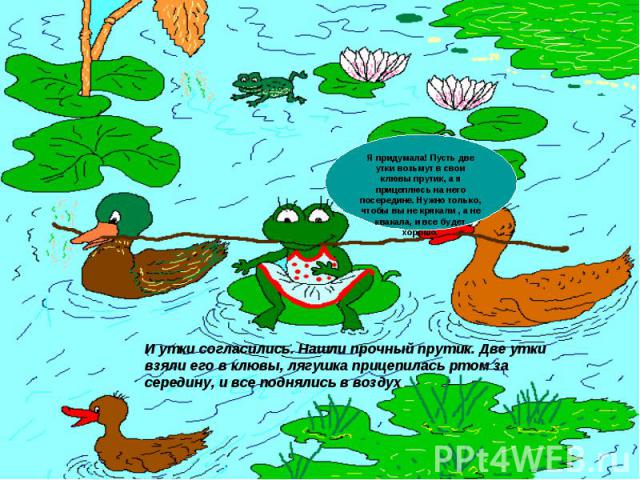 Я придумала! Пусть две утки возьмут в свои клювы прутик, а я прицеплюсь на него посередине. Нужно только, чтобы вы не крякали , а не квакала, и все будет хорошо.И утки согласились. Нашли прочный прутик. Две утки взяли его в клювы, лягушка прицепилас…