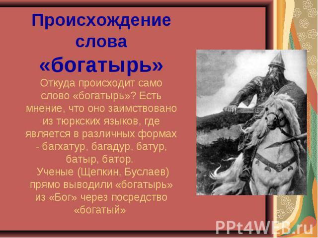 Происхождение слова «богатырь»Откуда происходит само слово «богатырь»? Есть мнение, что оно заимствовано из тюркских языков, где является в различных формах - багхатур, багадур, батур, батыр, батор. Ученые (Щепкин, Буслаев) прямо выводили «богатырь»…