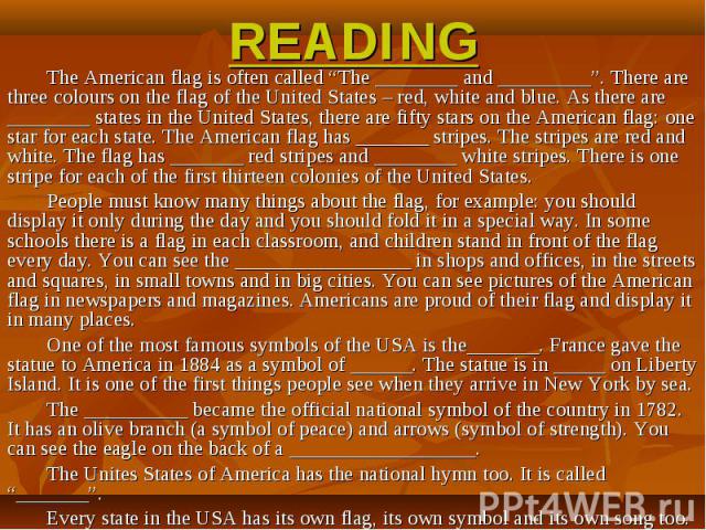READING The American flag is often called “The ________ and _________”. There are three colours on the flag of the United States – red, white and blue. As there are ________ states in the United States, there are fifty stars on the American flag: on…