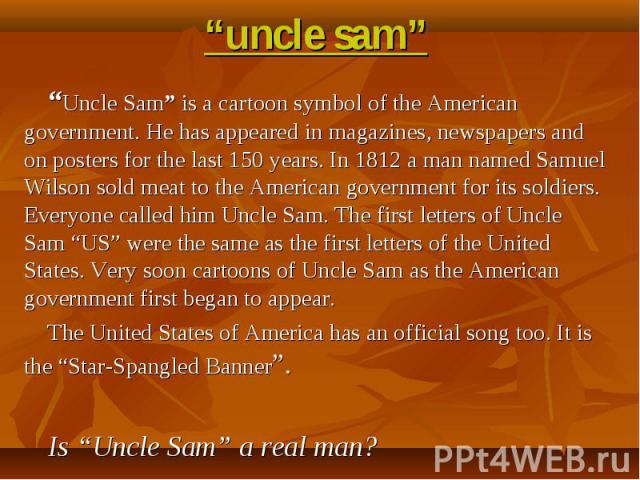 “uncle sam” “Uncle Sam” is a cartoon symbol of the American government. He has appeared in magazines, newspapers and on posters for the last 150 years. In 1812 a man named Samuel Wilson sold meat to the American government for its soldiers. Everyone…