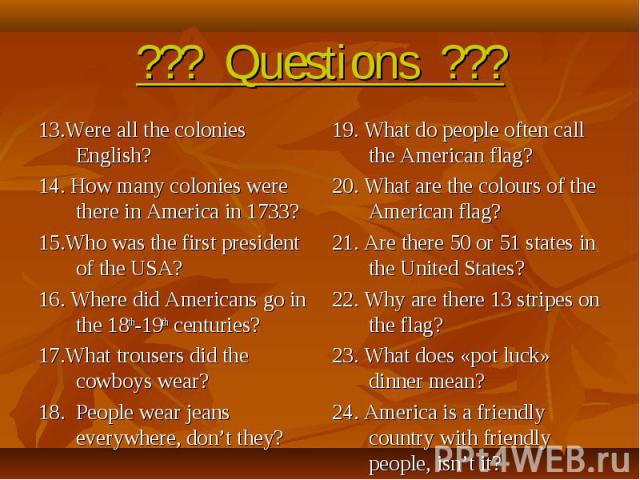 ??? Questions ??? 13.Were all the colonies English?14. How many colonies were there in America in 1733?15.Who was the first president of the USA?16. Where did Americans go in the 18th-19th centuries?17.What trousers did the cowboys wear?18. People w…