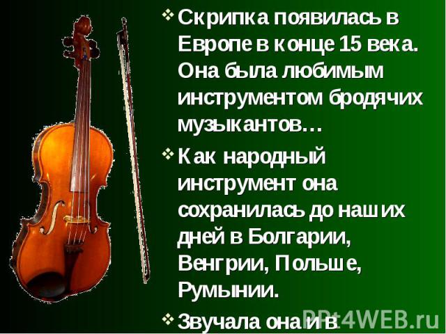 Скрипка появилась в Европе в конце 15 века. Она была любимым инструментом бродячих музыкантов…Как народный инструмент она сохранилась до наших дней в Болгарии, Венгрии, Польше, Румынии.Звучала она и в аристократических кругах – во дворцах, замках, б…