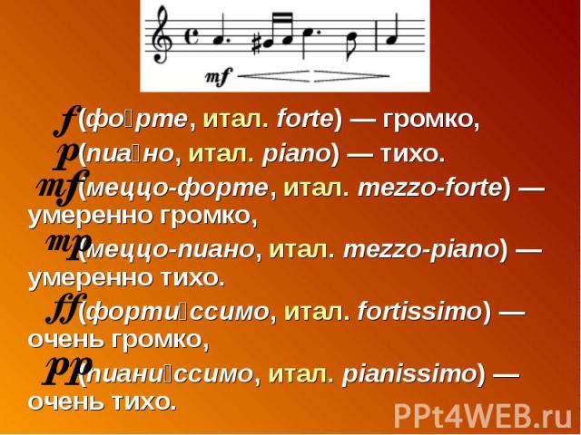 (форте, итал. forte) — громко, (пиано, итал. piano) — тихо. (меццо-форте, итал. mezzo-forte) — умеренно громко, (меццо-пиано, итал. mezzo-piano) — умеренно тихо. (фортиссимо, итал. fortissimo) — очень громко, (пианиссимо, итал. pianissimo) — очень тихо.