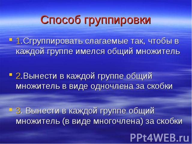 Способ группировки 1.Сгруппировать слагаемые так, чтобы в каждой группе имелся общий множитель2.Вынести в каждой группе общий множитель в виде одночлена за скобки3. Вынести в каждой группе общий множитель (в виде многочлена) за скобки