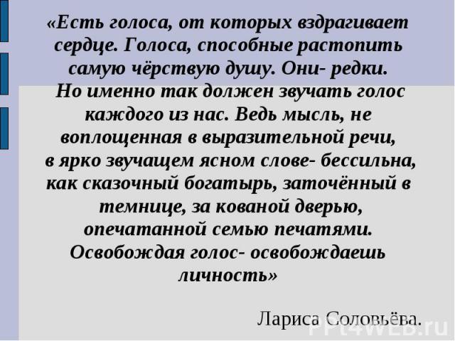 «Есть голоса, от которых вздрагивает сердце. Голоса, способные растопить самую чёрствую душу. Они- редки. Но именно так должен звучать голос каждого из нас. Ведь мысль, не воплощенная в выразительной речи, в ярко звучащем ясном слове- бессильна, как…