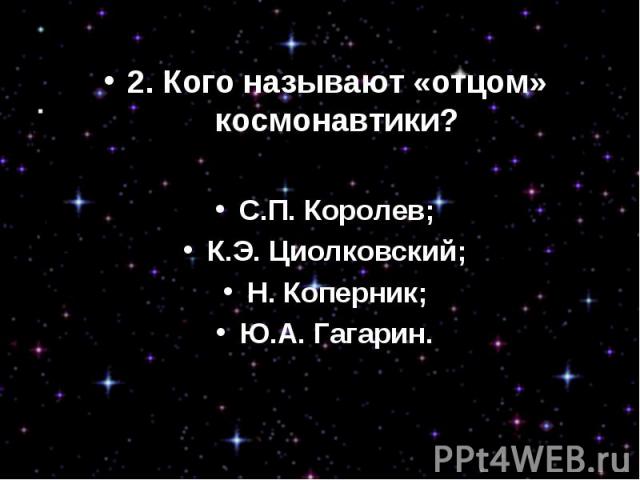 2. Кого называют «отцом» космонавтики?С.П. Королев;К.Э. Циолковский;Н. Коперник;Ю.А. Гагарин.