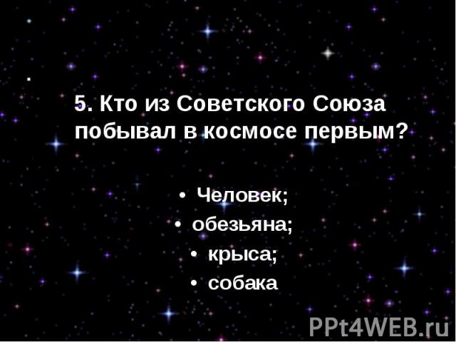 5. Кто из Советского Союза побывал в космосе первым?•  Человек;•  обезьяна;•  крыса;•  собака