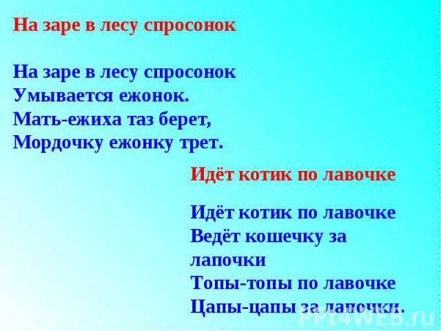 На заре в лесу спросонокНа заре в лесу спросонокУмывается ежонок.Мать-ежиха таз берет,Мордочку ежонку трет.Идёт котик по лавочкеИдёт котик по лавочкеВедёт кошечку за лапочкиТопы-топы по лавочкеЦапы-цапы за лапочки.